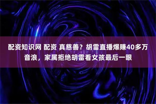 配资知识网 配资 真慈善？胡雷直播爆赚40多万音浪，家属拒绝胡雷看女孩最后一眼