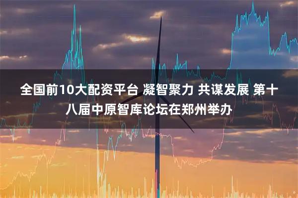 全国前10大配资平台 凝智聚力 共谋发展 第十八届中原智库论坛在郑州举办