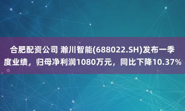 合肥配资公司 瀚川智能(688022.SH)发布一季度业绩，归母净利润1080万元，同比下降10.37%