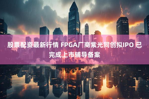 股票配资最新行情 FPGA厂商紫光同创拟IPO 已完成上市辅导备案