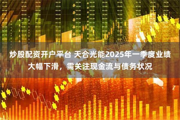 炒股配资开户平台 天合光能2025年一季度业绩大幅下滑，需关注现金流与债务状况