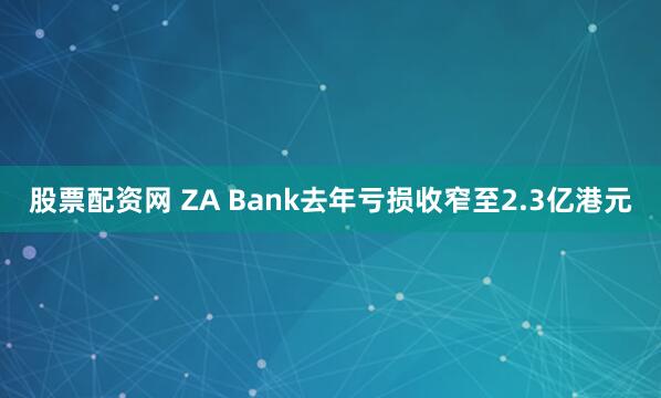股票配资网 ZA Bank去年亏损收窄至2.3亿港元