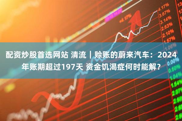 配资炒股首选网站 清流｜赊账的蔚来汽车：2024年账期超过197天 资金饥渴症何时能解？
