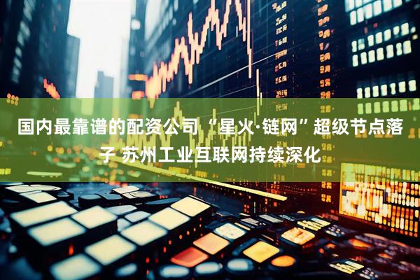 国内最靠谱的配资公司 “星火·链网”超级节点落子 苏州工业互联网持续深化