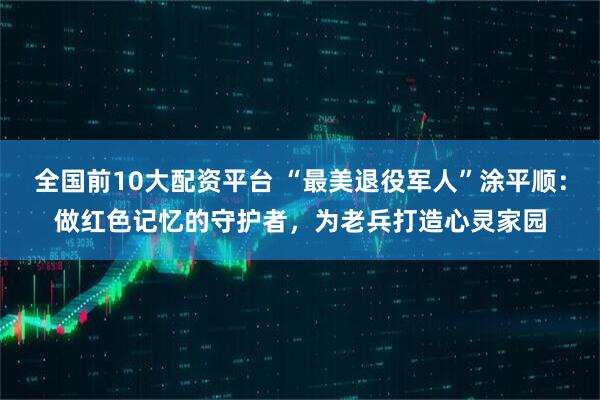 全国前10大配资平台 “最美退役军人”涂平顺：做红色记忆的守护者，为老兵打造心灵家园