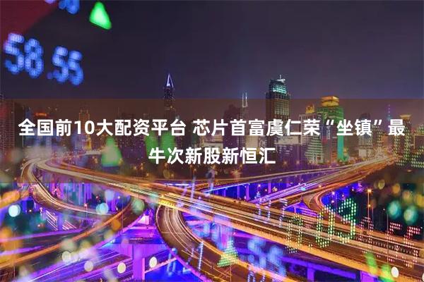 全国前10大配资平台 芯片首富虞仁荣“坐镇”最牛次新股新恒汇