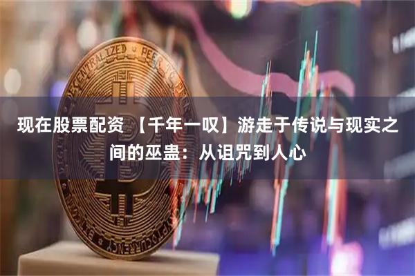 现在股票配资 【千年一叹】游走于传说与现实之间的巫蛊：从诅咒到人心