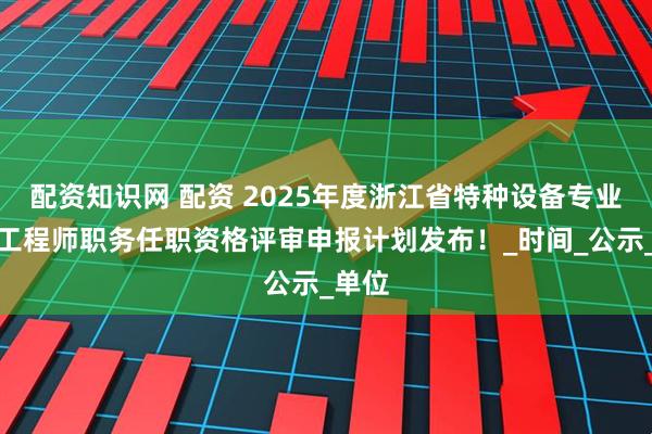 配资知识网 配资 2025年度浙江省特种设备专业高级工程师职务任职资格评审申报计划发布！_时间_公示_单位